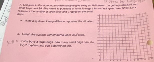 Mai goes to the store to purchase candy to give away on Halloween. Large bags cost $15 and 
small bags cost $9. She needs to purchase at least 10 bags total and not spend over $120. Let x
represent the number of large bags and y represent the small 
bags. 
a. Write a system of inequalities to represent the situation 
b. Graph the system, remember to label your axes. 
c. If she buys 3 large bags, how many small bags can she 
buy? Explain how you determined this.
2 3 4 6 9 12 1315