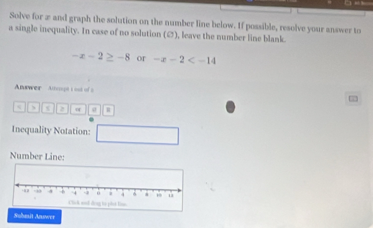 Solve for æ and graph the solution on the number line below. If possible, resolve your answer to 
a single inequality. In case of no solution (∅), leave the number line blank.
-x-2≥ -8 or -x-2
Answer Attempt 1 out of a 
、 a 2 or R
Inequality Notation: □ 
Number Line: 
Submit Answer