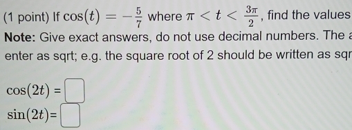 If cos (t)=- 5/7  where π , find the values 
Note: Give exact answers, do not use decimal numbers. The a 
enter as sqrt; e.g. the square root of 2 should be written as sqr
cos (2t)=□
sin (2t)=□