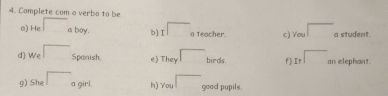 Complete com o verbo to be 
a) He □ a boy. b) I a teacher. c) You a student. 
d) We □ Spanish. e) They birds. fIr as elephant 
g) She a girl. h) You good pupils.