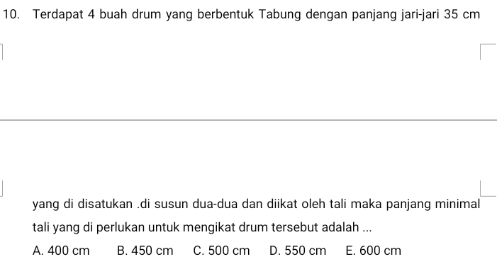 Terdapat 4 buah drum yang berbentuk Tabung dengan panjang jari-jari 35 cm
yang di disatukan .di susun dua-dua dan diikat oleh tali maka panjang minimal
tali yang di perlukan untuk mengikat drum tersebut adalah ...
A. 400 cm B. 450 cm C. 500 cm D. 550 cm E. 600 cm