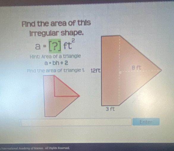 Find the area of this 
irregular shape.
a=[?]ft^2
Hint: Area of a triangle
a=bh+2
Find the area of triangle 1. 12ft
Enter 
nternational Academy of Science. All Rights Reserved