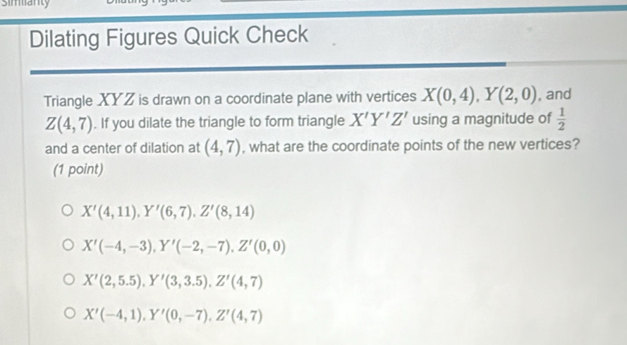 Simianty
Dilating Figures Quick Check
Triangle XYZ is drawn on a coordinate plane with vertices X(0,4), Y(2,0) , and
Z(4,7). If you dilate the triangle to form triangle X'Y'Z' using a magnitude of  1/2 
and a center of dilation at (4,7) , what are the coordinate points of the new vertices?
(1 point)
X'(4,11), Y'(6,7), Z'(8,14)
X'(-4,-3), Y'(-2,-7), Z'(0,0)
X'(2,5.5), Y'(3,3.5), Z'(4,7)
X'(-4,1), Y'(0,-7), Z'(4,7)