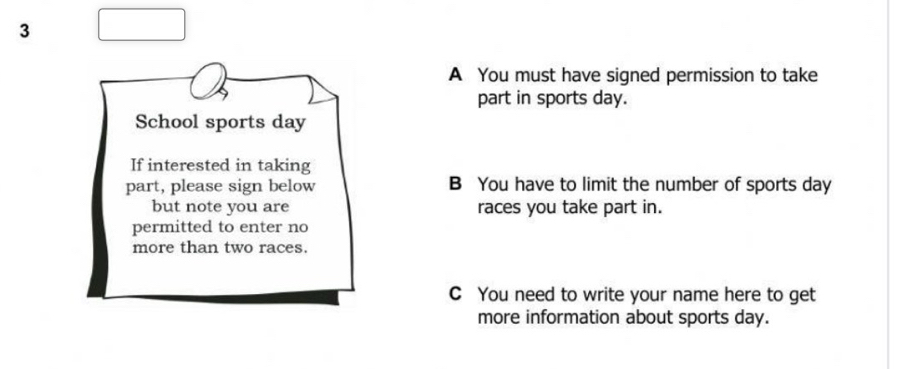 A You must have signed permission to take
part in sports day.
School sports day
If interested in taking
part, please sign below B You have to limit the number of sports day
but note you are races you take part in.
permitted to enter no
more than two races.
C You need to write your name here to get
more information about sports day.