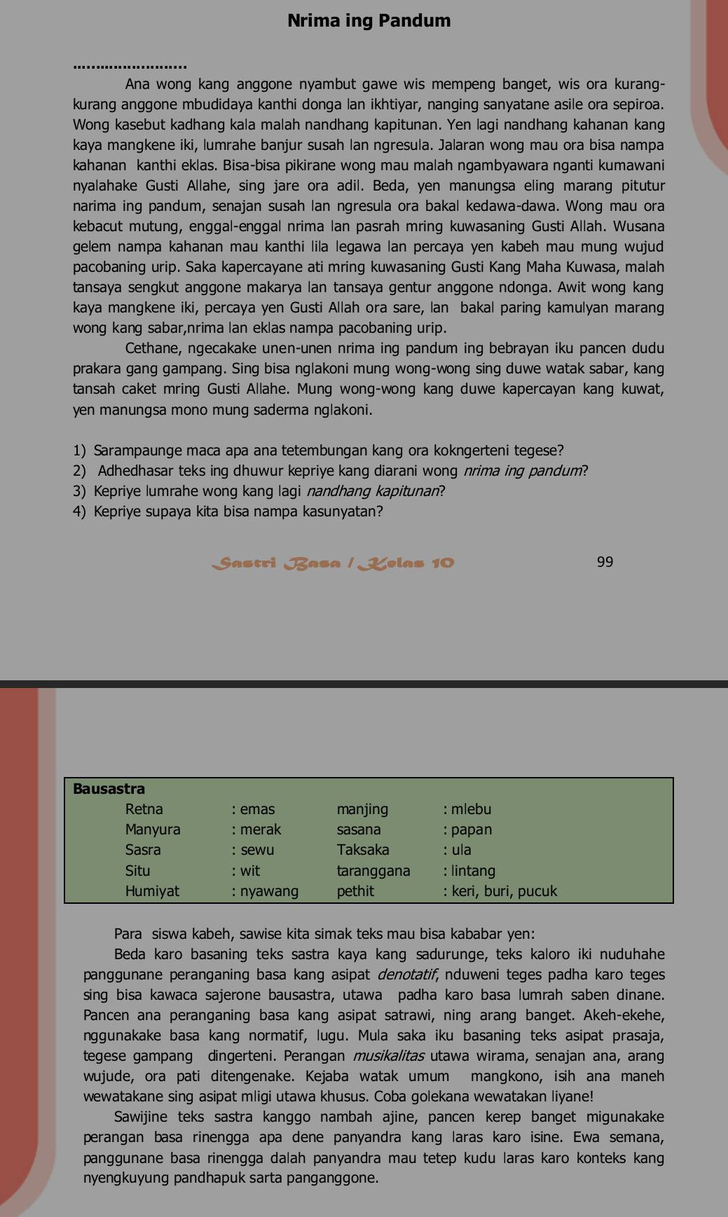 Nrima ing Pandum
Ana wong kang anggone nyambut gawe wis mempeng banget, wis ora kurang-
kurang anggone mbudidaya kanthi donga lan ikhtiyar, nanging sanyatane asile ora sepiroa.
Wong kasebut kadhang kala malah nandhang kapitunan. Yen lagi nandhang kahanan kang
kaya mangkene iki, lumrahe banjur susah lan ngresula. Jalaran wong mau ora bisa nampa
kahanan kanthi eklas. Bisa-bisa pikirane wong mau malah ngambyawara nganti kumawani
nyalahake Gusti Allahe, sing jare ora adil. Beda, yen manungsa eling marang pitutur
narima ing pandum, senajan susah lan ngresula ora bakal kedawa-dawa. Wong mau ora
kebacut mutung, enggal-enggal nrima lan pasrah mring kuwasaning Gusti Allah. Wusana
gelem nampa kahanan mau kanthi lila legawa lan percaya yen kabeh mau mung wujud
pacobaning urip. Saka kapercayane ati mring kuwasaning Gusti Kang Maha Kuwasa, malah
tansaya sengkut anggone makarya lan tansaya gentur anggone ndonga. Awit wong kang
kaya mangkene iki, percaya yen Gusti Allah ora sare, lan bakal paring kamulyan marang
wong kang sabar,nrima lan eklas nampa pacobaning urip.
Cethane, ngecakake unen-unen nrima ing pandum ing bebrayan iku pancen dudu
prakara gang gampang. Sing bisa nglakoni mung wong-wong sing duwe watak sabar, kang
tansah caket mring Gusti Allahe. Mung wong-wong kang duwe kapercayan kang kuwat,
yen manungsa mono mung saderma nglakoni.
1) Sarampaunge maca apa ana tetembungan kang ora kokngerteni tegese?
2) Adhedhasar teks ing dhuwur kepriye kang diarani wong nrima ing pandum?
3) Kepriye lumrahe wong kang lagi nandhang kapitunan?
4) Kepriye supaya kita bisa nampa kasunyatan?
Sastri Basa / Kelas 10 99
Bausastra
Retna : emas manjing : mlebu
Manyura : merak sasana : papan
Sasra :sewu Taksaka : ula
Situ : wit taranggana : lintang
Humiyat : nyawang pethit : keri, buri, pucuk
Para siswa kabeh, sawise kita simak teks mau bisa kababar yen:
Beda karo basaning teks sastra kaya kang sadurunge, teks kaloro iki nuduhahe
panggunane peranganing basa kang asipat denotatif, nduweni teges padha karo teges
sing bisa kawaca sajerone bausastra, utawa padha karo basa lumrah saben dinane.
Pancen ana peranganing basa kang asipat satrawi, ning arang banget. Akeh-ekehe,
nggunakake basa kang normatif, lugu. Mula saka iku basaning teks asipat prasaja,
tegese gampang dingerteni. Perangan musikalitas utawa wirama, senajan ana, arang
wujude, ora pati ditengenake. Kejaba watak umum mangkono, isih ana maneh
wewatakane sing asipat mligi utawa khusus. Coba golekana wewatakan liyane!
Sawijine teks sastra kanggo nambah ajine, pancen kerep banget migunakake
perangan basa rinengga apa dene panyandra kang laras karo isine. Ewa semana,
panggunane basa rinengga dalah panyandra mau tetep kudu laras karo konteks kang
nyengkuyung pandhapuk sarta panganggone.