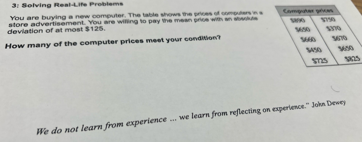 3: Solving Real-Life Problems
You are buying a new computer. The table shows the prices of computers in a Computer prices
store advertisement. You are willing to pay the mean price with an absolute 5890 $750
deviation of at most $125. 5650 $370
How many of the computer prices meet your condition?
5660 5670
$450 $650
$725 $825
We do not learn from experience ... we learn from reflecting on experience.”' John Dewey