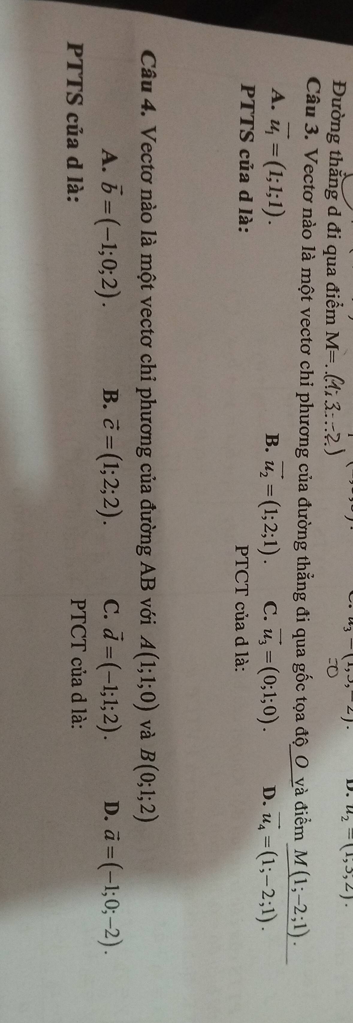 u_3-(1,3,-2)
D. u_2=(1,3,2). 
Đường thắng d đi qua điểm M=
Câu 3. Vectơ nào là một vectơ chi phương của đường thẳng đi qua gốc tọa độ_O_và điểm M(1;-2;1).
A. vector u_1=(1;1;1). B. vector u_2=(1;2;1). C. vector u_3=(0;1;0). D. vector u_4=(1;-2;1). 
PTTS của d là: PTCT của d là:
Câu 4. Vectơ nào là một vectơ chỉ phương của đường AB với A(1;1;0) và B(0;1;2)
A. vector b=(-1;0;2). B. vector c=(1;2;2). C. vector d=(-1;1;2). D. vector a=(-1;0;-2). 
PTTS của d là: PTCT của d là: