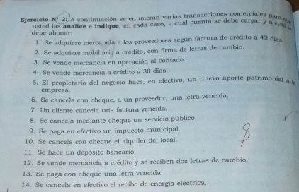 N° * 2: A continuación se enumeran varias transacciones comerciales para qe 
Ejercicio usted las analice e indique, en cada caso, a cuál cuenta se debe cargar y a cuál e 
debe abonar: 
1. Se adquiere mercancía a los proveedores según factura de crédito a 45 días
2. Se adquiere mobiliario a crédito, con firma de letras de cambio. 
3. Se vende mercancía en operación al contado. 
4. Se vende mercancía a crédito a 30 días. 
5. El propietario del negocio hace, en efectivo, un nuevo aporte patrimonial a l 
empresa. 
6. Se cancela con cheque, a un proveedor, una letra vencida. 
7. Un cliente cancela una factura vencida. 
8. Se cancela mediante cheque un servicio público. 
9. Se paga en efectivo un impuesto municipal. 
10. Se cancela con cheque el alquiler del local. 
11. Se hace un depósito bancario. 
12. Se vende mercancía a crédito y se reciben dos letras de cambio. 
13. Se paga con cheque una letra vencida. 
14. Se cancela en efectivo el recibo de energía eléctrica.