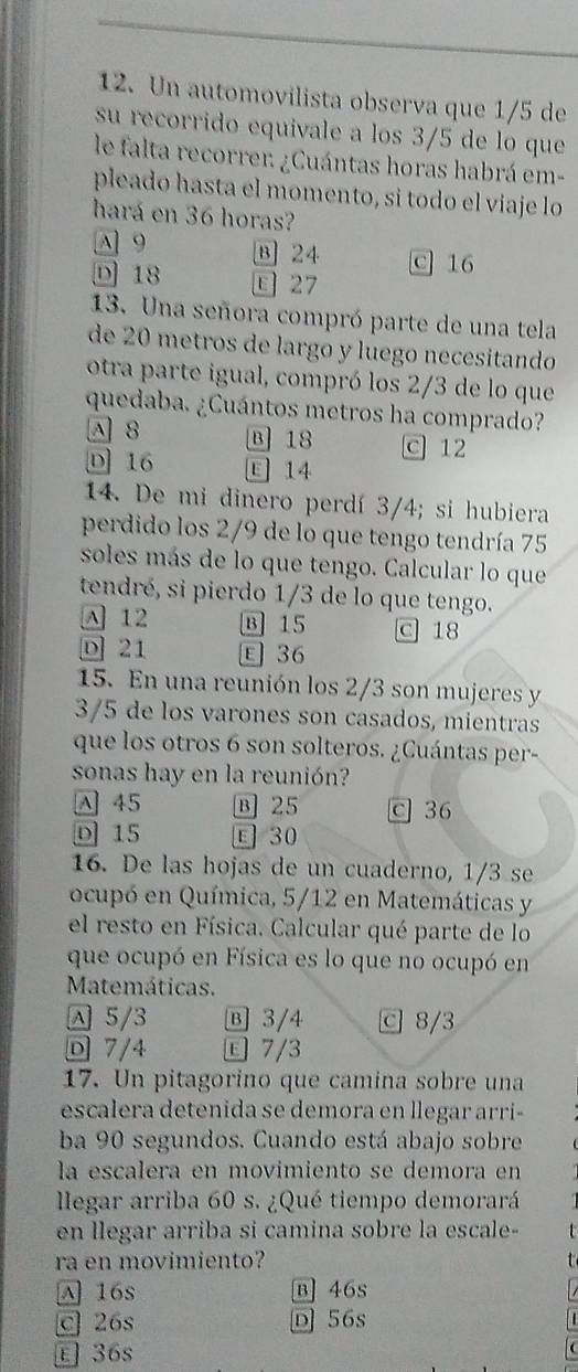 Un automovilista observa que 1/5 de
su recorrido equivale a los 3/5 de lo que
le falta recorrer ¿Cuántas horas habrá em-
pleado hasta el momento, si todo el viaje lo
hará en 36 horas?
A 9 B 24 c 16
D 18 E 27
13. Una señora compró parte de una tela
de 20 metros de largo y luego necesitando
otra parte igual, compró los 2/3 de lo que
quedaba. ¿Cuántos metros ha comprado?
A 8 B 18 c 12
D 16 E 14
14. De mi dinero perdí 3/4; si hubiera
perdido los 2/9 de lo que tengo tendría 75
soles más de lo que tengo. Calcular lo que
tendré, si pierdo 1/3 de lo que tengo.
A 12 B 15 c 18
D 21 E 36
15. En una reunión los 2/3 son mujeres y
3/5 de los varones son casados, mientras
que los otros 6 son solteros. ¿Cuántas per-
sonas hay en la reunión?
A 45 B 25 c 36
D 15 E 30
16. De las hojas de un cuaderno, 1/3 se
ocupó en Química, 5/12 en Matemáticas y
el resto en Física. Calcular qué parte de lo
que ocupó en Física es lo que no ocupó en
Matemáticas.
5/3 B 3/4 c 8/3
D 7/4  7/3
17. Un pitagorino que camina sobre una
escalera detenida se demora en llegar arri-
ba 90 segundos. Cuando está abajo sobre
la escalera en movimiento se demora en
llegar arriba 60 s. ¿Qué tiempo demorará
en llegar arriba si camina sobre la escale-
ra en movimiento?
A 16s B] 46s
c 26s D 56s
E 36s