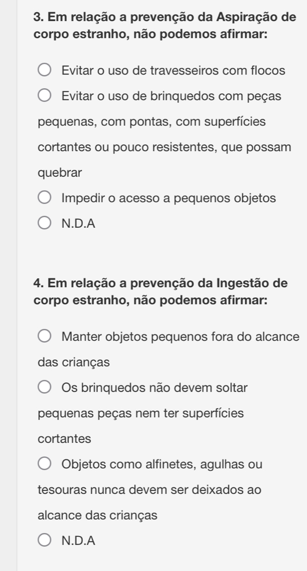 Em relação a prevenção da Aspiração de
corpo estranho, não podemos afirmar:
Evitar o uso de travesseiros com flocos
Evitar o uso de brinquedos com peças
pequenas, com pontas, com superfícies
cortantes ou pouco resistentes, que possam
quebrar
Impedir o acesso a pequenos objetos
N.D.A
4. Em relação a prevenção da Ingestão de
corpo estranho, não podemos afirmar:
Manter objetos pequenos fora do alcance
das crianças
Os brinquedos não devem soltar
pequenas peças nem ter superfícies
cortantes
Objetos como alfinetes, agulhas ou
tesouras nunca devem ser deixados ao
alcance das crianças
N.D.A