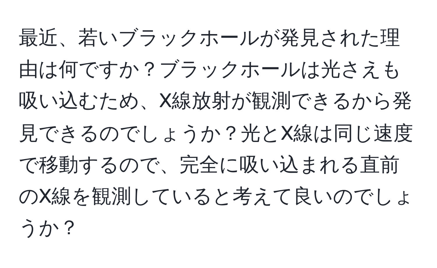 最近、若いブラックホールが発見された理由は何ですか？ブラックホールは光さえも吸い込むため、X線放射が観測できるから発見できるのでしょうか？光とX線は同じ速度で移動するので、完全に吸い込まれる直前のX線を観測していると考えて良いのでしょうか？