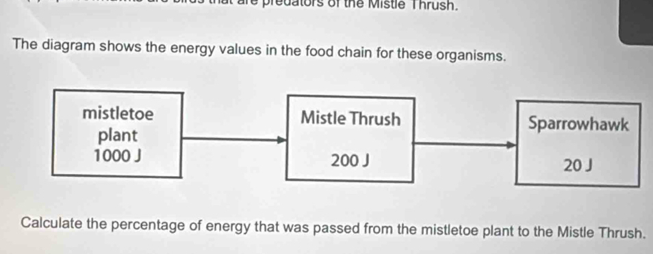 re predators of the Mistle T hrush. 
The diagram shows the energy values in the food chain for these organisms. 
mistletoe Mistle Thrush Sparrowhawk 
plant
1000 J 200 J
20 J
Calculate the percentage of energy that was passed from the mistletoe plant to the Mistle Thrush.