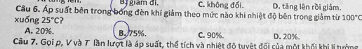 Bị giam đi. C. không đối. D. tăng lên rồi giảm.
Câu 6. Áp suất bên trong bóng đèn khí giảm theo mức nào khi nhiệt độ bên trong giảm từ 100°C
xuống 25°C ?
A. 20%. B. 75%. C. 90%. D. 20%.
Câu 7. Gọi p, V và T lần lượt là áp suất, thể tích và nhiệt độ tuyệt đối của một khối khí lí tưởng