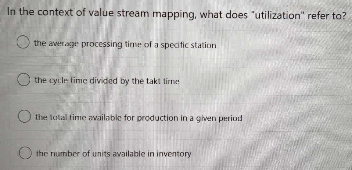 In the context of value stream mapping, what does "utilization" refer to?
the average processing time of a specific station
the cycle time divided by the takt time
the total time available for production in a given period
the number of units available in inventory