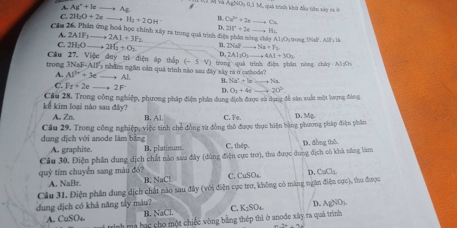 í M v AgNO_30,1M
I
A. Ag^++leto Ag. , quá trình khử đầu tiên xảy ra ở
C. 2H_2O+2e_  H_2+2OH^-
B. Cu^(2+)+2e to Cu.
D. 2H^++2e. to H_2,
Câu 26. Phản ứng hoá học chính xảy ra trong quá trình điện phân nóng chảy Al_2O_3 trong 3 NaF.AlF_3 là
A. 2A1F_3to 2A1+3F_2.
C. 2H_2Oto 2H_2+O_2.
B. 2NaF to Na+F_2.
D. 2Al_2O_3to 4Al+3O_2.
Câu 27. Việc duy trì điện áp thấp (sim 5V) trong quá trình điện phân nóng chảy Al_2O_3
trong 3N aF-AIF_3 nhằm ngăn cản quá trình nào sau đây xảy ra ở cathode?
A. Al^(3+)+3eto Al.
B. Na^++Ie to Na
C. F_2+2eto 2F^- D. O_2+4e_  to 20^(2-).
Câu 28. Trong công nghiệp, phương pháp điện phân dung dịch được sử dụng để sản xuất một lượng đáng
kể kim loại nào sau đây?
A. Zn. B. Al. C. Fe. D. Mg.
Câu 29. Trong công nghiệp, việc tinh chế đồng từ đồng thô được thực hiện bằng phương pháp điện phân
dung dịch với anode làm bằng
C. thép.
A. graphite. B. platinum. D. đồng thô.
Câu 30. Điện phân dung dịch chất nào sau đây (dùng điện cực trơ), thu được dung dịch có khả năng làm
quỳ tím chuyển sang màu đỏ? CuCl_2.
A. NaBr. B. NaCl. C. CuSO4. D.
Câu 31. Điện phân dung dịch chất nào sau đây (với điện cực trơ, không có màng ngăn điện cực), thu được
dung dịch có khả năng tầy màu?
C. K
A. CuSO_4. B. NaCl. _2SO_4. D. AgNO_3.
trình ma bạc cho một chiếc vòng bằng thép thì ở anode xảy ra quá trình
x+20