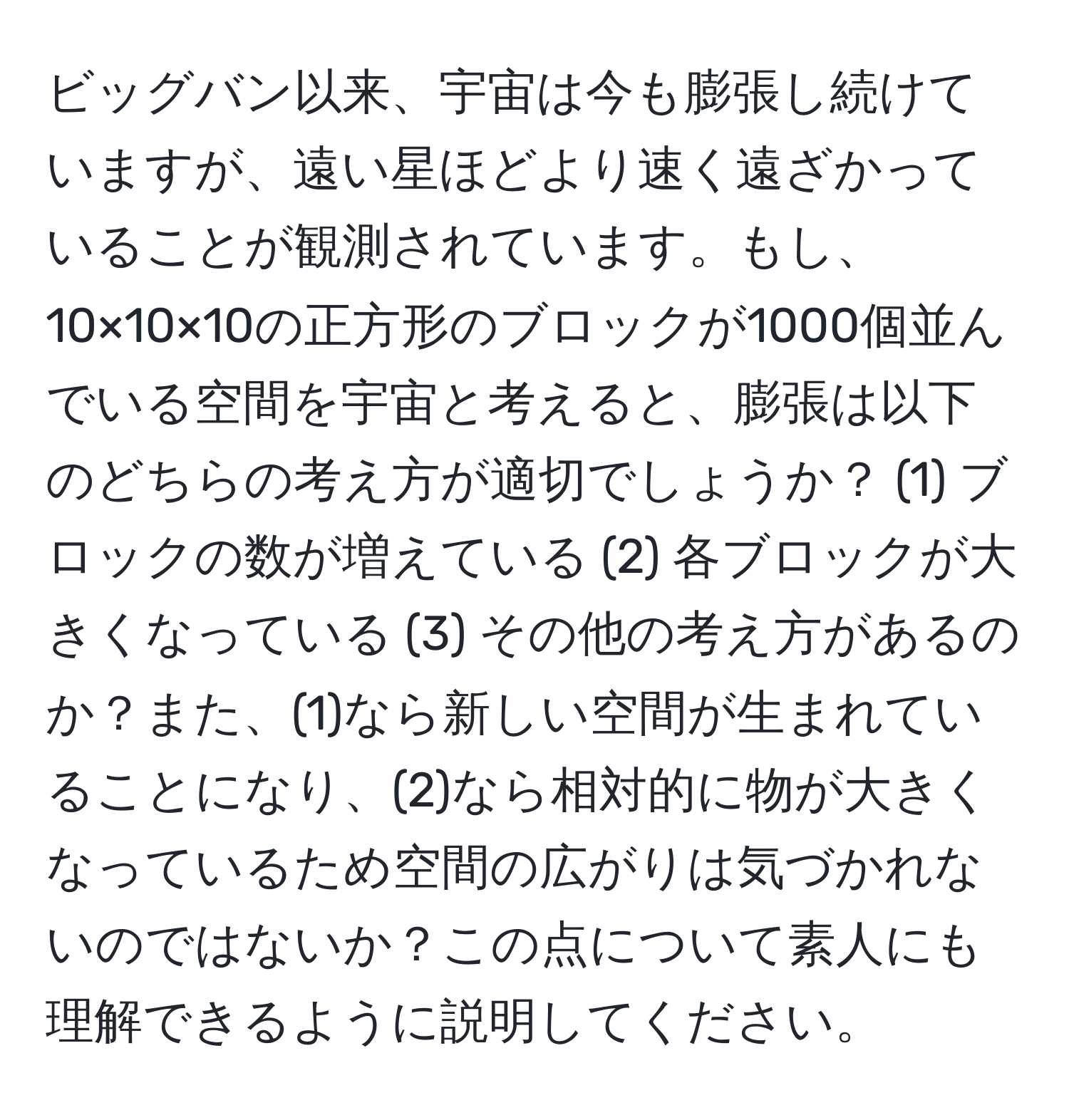 ビッグバン以来、宇宙は今も膨張し続けていますが、遠い星ほどより速く遠ざかっていることが観測されています。もし、10×10×10の正方形のブロックが1000個並んでいる空間を宇宙と考えると、膨張は以下のどちらの考え方が適切でしょうか？ (1) ブロックの数が増えている (2) 各ブロックが大きくなっている (3) その他の考え方があるのか？また、(1)なら新しい空間が生まれていることになり、(2)なら相対的に物が大きくなっているため空間の広がりは気づかれないのではないか？この点について素人にも理解できるように説明してください。