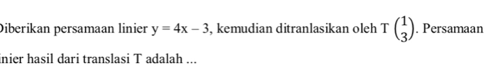 Diberikan persamaan linier y=4x-3 , kemudian ditranlasikan oleh Tbeginpmatrix 1 3endpmatrix. Persamaan 
inier hasil dari translasi T adalah ...