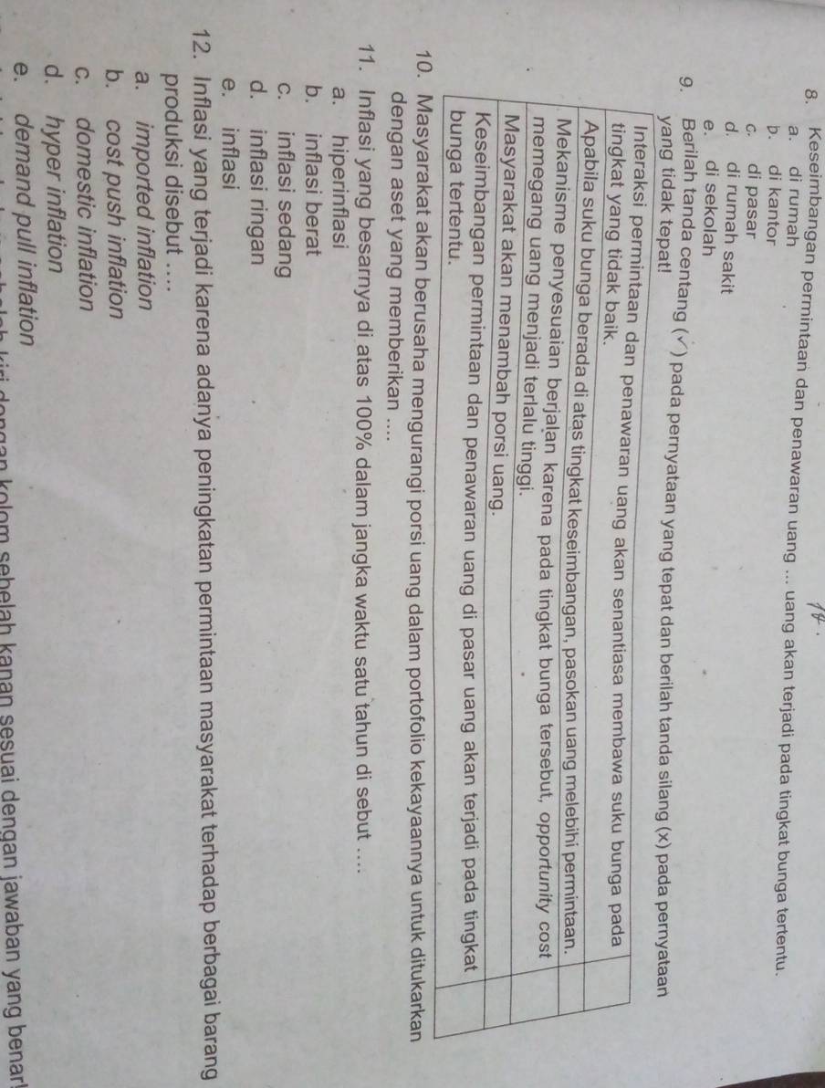 Keseimbangan permintaan dan penawaran uang ... uang akan terjadi pada tingkat bunga tertentu.
a. di rumah
b. di kantor
c. di pasar
d. di rumah sakit
e. di sekolah
9. Berilah tanda centang (√) pada pernyataan yang tepat dan berilah tanda silang (x) pada perny
yang tidak tepat!
akan berusaha mengurangi porsi uang dalam portofolio kekayaannya untuk ditukarkan
dengan aset yang memberikan ....
11. Inflasi yang besarnya di atas 100% dalam jangka waktu satu tahun di sebut ....
a. hiperinflasi
b. inflasi berat
c. inflasi sedang
d. inflasi ringan
e. inflasi
12. Inflasi yang terjadi karena adanya peningkatan permintaan masyarakat terhadap berbagai barang
produksi disebut ....
a. imported inflation
b. cost push inflation
c. domestic inflation
d. hyper inflation
e. demand pull inflation
ongan kolom sebelah kanan sesuai denqan jawaban yang benar