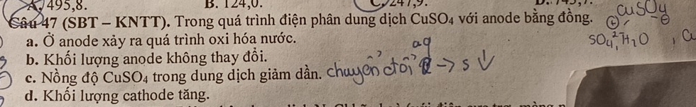 A, 495, 8. B. 124, 0. 247, 9.
Câu 47 (SBT - KNTT). Trong quá trình điện phân dung dịch CuS SO_4 với anode bằng đồng.
a. Ở anode xảy ra quá trình oxi hóa nước.
b. Khối lượng anode không thay đổi.
c. Nồng độ CuS O_4 trong dung dịch giảm dần. Chu
d. Khối lượng cathode tăng.