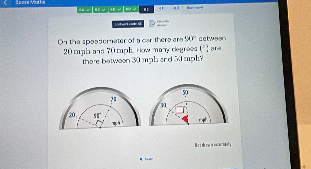 Sparx Maths
8 A √ √ 6 C 40 68 G Summary
Bookwork code 6£ alowed Caln e an sor
On the speedometer of a car there are 90° between
20 mph and 70 mph. How many degrees (^circ ) are
there between 30 mph and 50 mph?
Not drawn accurately
Q Zoom