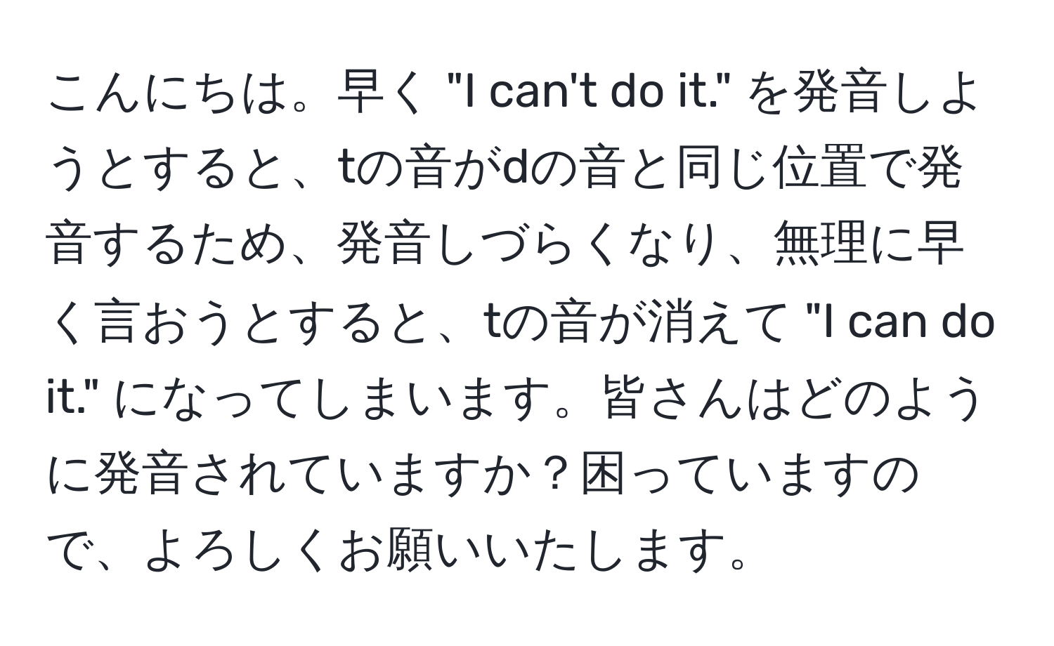 こんにちは。早く "I can't do it." を発音しようとすると、tの音がdの音と同じ位置で発音するため、発音しづらくなり、無理に早く言おうとすると、tの音が消えて "I can do it." になってしまいます。皆さんはどのように発音されていますか？困っていますので、よろしくお願いいたします。