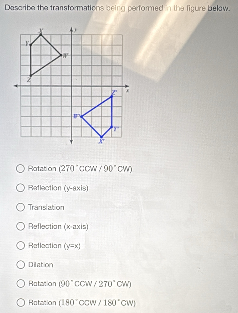 Describe the transformations being performed in the figure below.
Rotation (270° CCW/90°CW)
Reflection (y-axis)
Translation
Reflection (x-axis)
Reflection (y=x)
Dilation
Rotation (90^((circ)°CCW/270^circ)CW)
Rotation (180°CCW/180°CW)