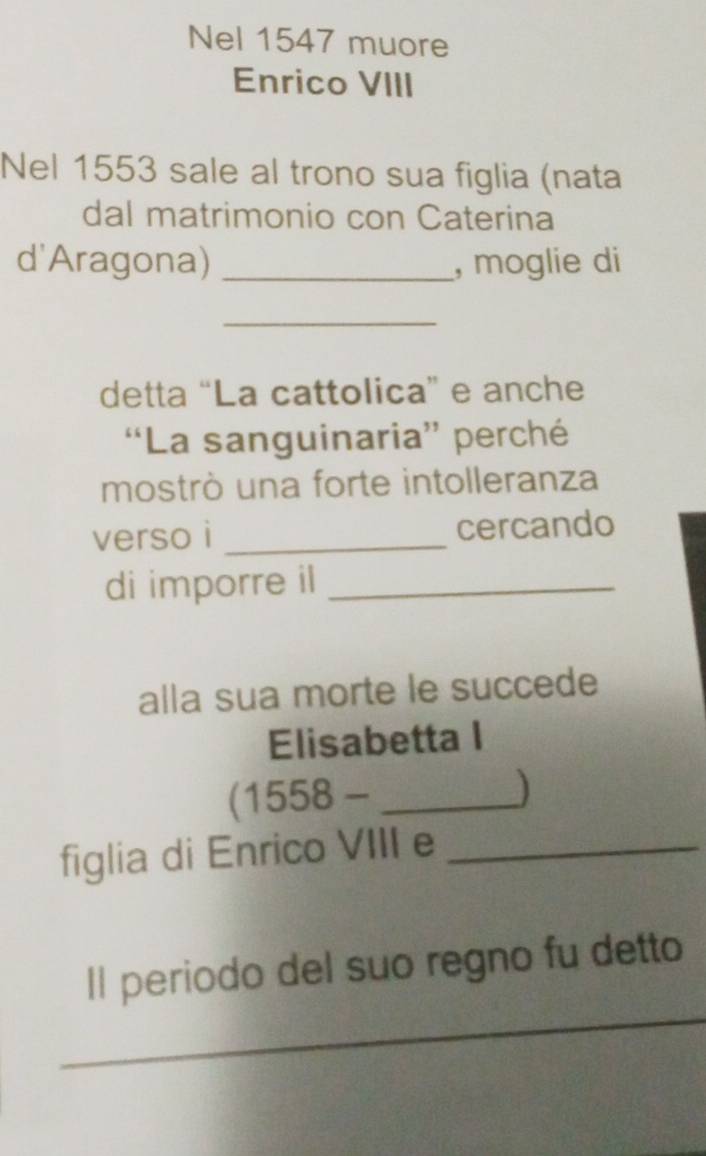 Nel 1547 muore 
Enrico VIII 
Nel 1553 sale al trono sua figlia (nata 
dal matrimonio con Caterina 
d'Aragona) _, moglie di 
_ 
detta “La cattolica” e anche 
“La sanguinaria” perché 
mostrò una forte intolleranza 
verso i _cercando 
di imporre il_ 
alla sua morte le succede 
Elisabetta I 
(1558 - _) 
figlia di Enrico VIII e_ 
_ 
Il periodo del suo regno fu detto