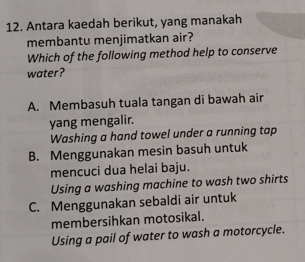 Antara kaedah berikut, yang manakah
membantu menjimatkan air?
Which of the following method help to conserve
water?
A. Membasuh tuala tangan di bawah air
yang mengalir.
Washing a hand towel under a running tap
B. Menggunakan mesin basuh untuk
mencuci dua helai baju.
Using a washing machine to wash two shirts
C. Menggunakan sebaldi air untuk
membersihkan motosikal.
Using a pail of water to wash a motorcycle.