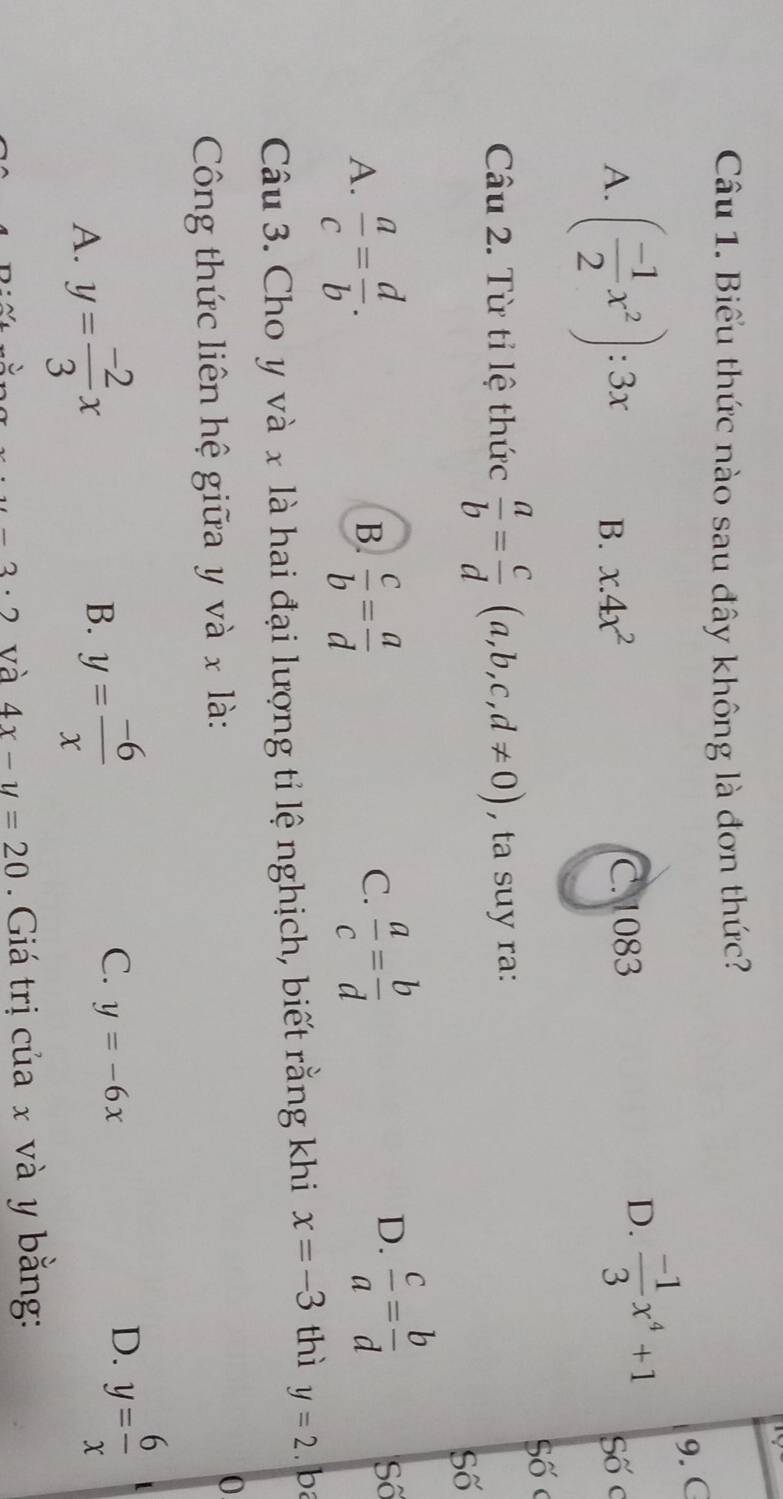 Biểu thức nào sau đây không là đơn thức?
9. C
A. ( (-1)/2 x^2):3x B. x.4x^2 C. 1083
D.  (-1)/3 x^4+1 Số c
Số
Câu 2. Từ tỉ lệ thức  a/b = c/d (a,b,c,d!= 0) , ta suy ra:
Số
A.  a/c = d/b .  c/b = a/d 
B.
C.  a/c = b/d 
D.  c/a = b/d  Số
Câu 3. Cho y và x là hai đại lượng tỉ lệ nghịch, biết rằng khi x=-3 thì y=2. ba
Công thức liên hệ giữa y và x là:
0
A. y= (-2)/3 x
B. y= (-6)/x 
C. y=-6x
D. y= 6/x 
u-3· 2 và 4x-y=20 Giá trị của x và y bằng: