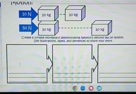 [uτón:
10 N 10 kg 10 kg
50 N 10 kg 10 kg
Create a 3 -frame storyboard demonstrating Newton's second law of motion. 
Use illustrations, labels, and sentences to share your story. 
___ 
_ 
__