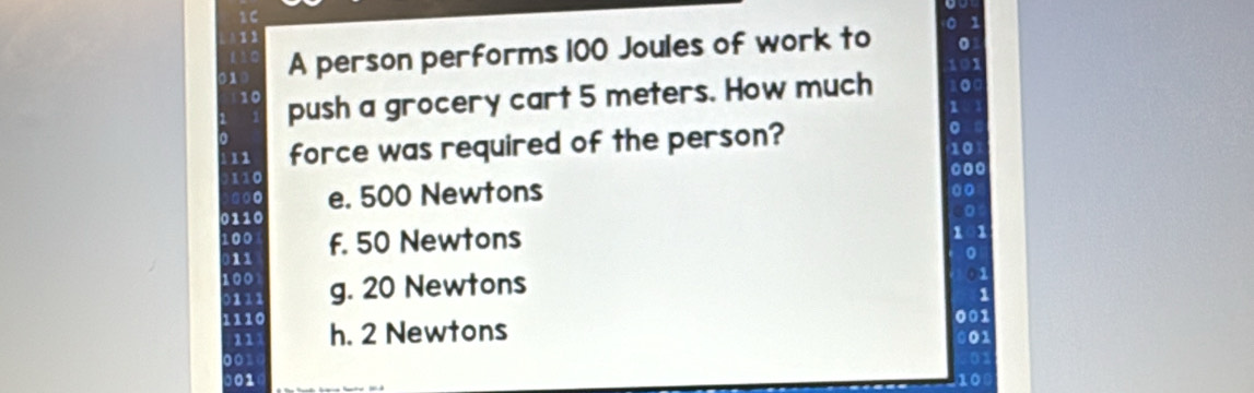 A person performs 100 Joules of work to
0
10
10 push a grocery cart 5 meters. How much 0
11 force was required of the person?
to
110
e. 500 Newtons
0
0110
100 f. 50 Newtons 101
11
0
01
100 g. 20 Newtons 1
001
h. 2 Newtons 001
10