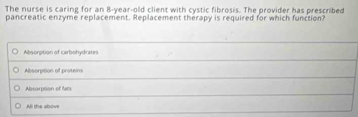 The nurse is caring for an 8-year-old client with cystic fibrosis. The provider has prescribed
pancreatic enzyme replacement. Replacement therapy is required for which function?
Absorption of carbohydrates
Absorption of proteins
Absorption of fats
All the above