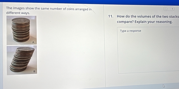 The images show the same number of coins arranged in 
1 
different ways. 11. How do the volumes of the two stacks 
compare? Explain your reasoning. 
Type a response