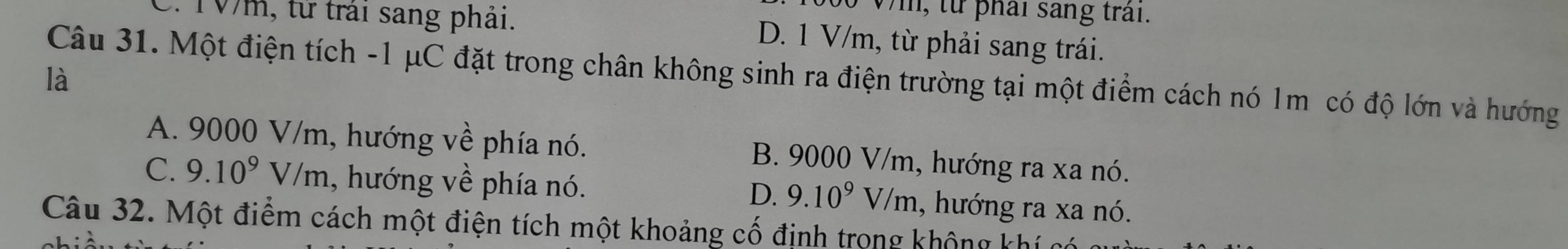 từ phái sang trai.
2. 10m, từ trải sang phải. D. 1 V/m, từ phải sang trái.
Câu 31. Một điện tích -1 μC đặt trong chân không sinh ra điện trường tại một điểm cách nó 1m có độ lớn và hướng
là
A. 9000 V/m, hướng về phía nó. B. 9000 V/m, hướng ra xa nó.
C. 9.10^9V/m , hướng về phía nó. 1, hướng ra xa nó.
D. 9.10^9V/m
Câu 32. Một điểm cách một điện tích một khoảng cố định trọng không khí có