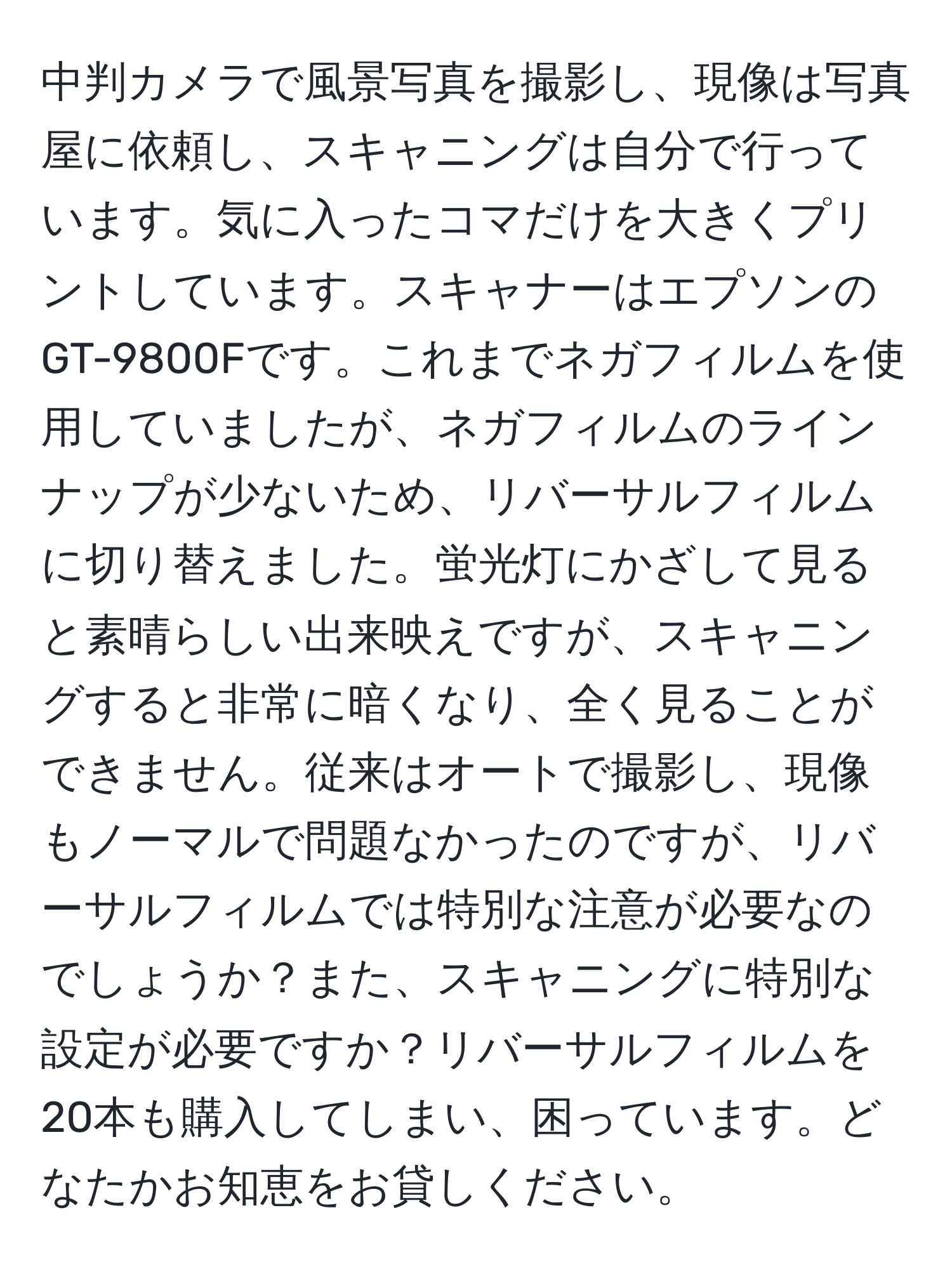 中判カメラで風景写真を撮影し、現像は写真屋に依頼し、スキャニングは自分で行っています。気に入ったコマだけを大きくプリントしています。スキャナーはエプソンのGT-9800Fです。これまでネガフィルムを使用していましたが、ネガフィルムのラインナップが少ないため、リバーサルフィルムに切り替えました。蛍光灯にかざして見ると素晴らしい出来映えですが、スキャニングすると非常に暗くなり、全く見ることができません。従来はオートで撮影し、現像もノーマルで問題なかったのですが、リバーサルフィルムでは特別な注意が必要なのでしょうか？また、スキャニングに特別な設定が必要ですか？リバーサルフィルムを20本も購入してしまい、困っています。どなたかお知恵をお貸しください。