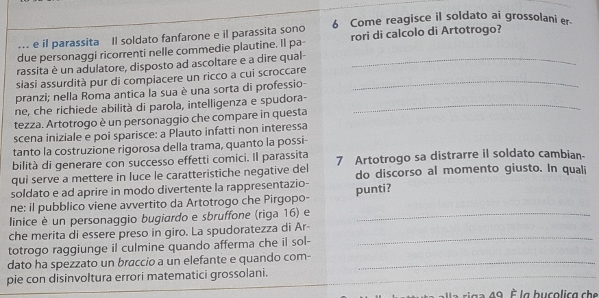 ... e il parassita Il soldato fanfarone e il parassita sono 6 Come reagisce il soldato ai grossolani er- 
due personaggi ricorrenti nelle commedie plautine. Il pa- rori di calcolo di Artotrogo? 
rassita è un adulatore, disposto ad ascoltare e a dire qual- 
siasi assurdità pur di compiacere un ricco a cui scroccare_ 
pranzi; nella Roma antica la sua è una sorta di professio- 
ne, che richiede abilità di parola, intelligenza e spudora-_ 
tezza. Artotrogo è un personaggio che compare in questa 
scena iniziale e poi sparisce: a Plauto infatti non interessa 
tanto la costruzione rigorosa della trama, quanto la possi- 
bilità di generare con successo effetti comici. Il parassita 
qui serve a mettere in luce le caratteristiche negative del 7 Artotrogo sa distrarre il soldato cambian- 
do discorso al momento giusto. In quali 
soldato e ad aprire in modo divertente la rappresentazio- 
ne: il pubblico viene avvertito da Artotrogo che Pirgopo- punti? 
linice è un personaggio bugiardo e sbruffone (riga 16) e_ 
che merita di essere preso in giro. La spudoratezza di Ar-_ 
totrogo raggiunge il culmine quando afferma che il sol- 
dato ha spezzato un braccio a un elefante e quando com-_ 
pie con disinvoltura errori matematici grossolani. 
a i g a 49. la bucolica che