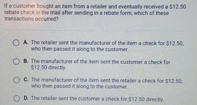 If a customer bought an item from a retailer and eventually received a $12.50
rebate check in the mail after sending in a rebate form, which of these
transactions occurred?
A. The retailer sent the manufacturer of the item a check for $12.50,
who then passed it along to the customer.
B. The manufacturer of the item sent the customer a check for
$12.50 directly.
C. The manufacturer of the item sent the retailer a check for $12.50,
who then passed it along to the customer.
D. The retailer sent the customer a check for $12.50 directly.