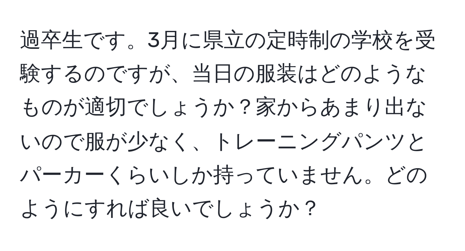 過卒生です。3月に県立の定時制の学校を受験するのですが、当日の服装はどのようなものが適切でしょうか？家からあまり出ないので服が少なく、トレーニングパンツとパーカーくらいしか持っていません。どのようにすれば良いでしょうか？