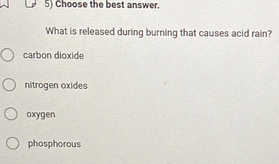 Choose the best answer.
What is released during burning that causes acid rain?
carbon dioxide
nitrogen oxides
oxygen
phosphorous