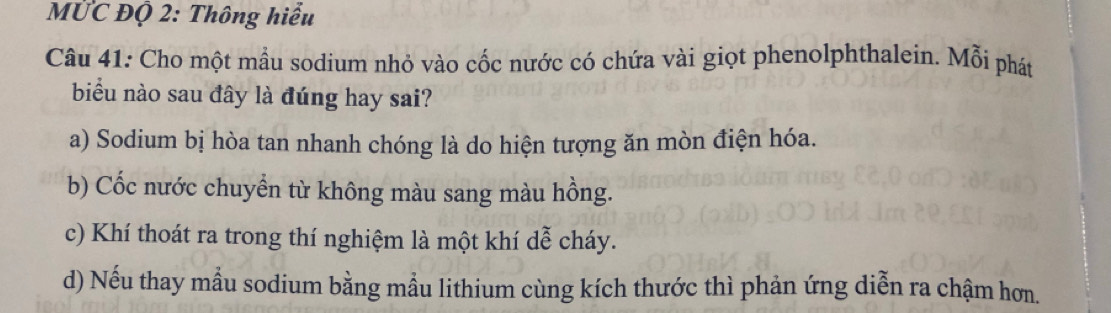 MỨC Độ 2: Thông hiểu
Câu 41: Cho một mầu sodium nhỏ vào cốc nước có chứa vài giọt phenolphthalein. Mỗi phát
biểu nào sau đây là đúng hay sai?
a) Sodium bị hòa tan nhanh chóng là do hiện tượng ăn mòn điện hóa.
b) Cốc nước chuyển từ không màu sang màu hồng.
c) Khí thoát ra trong thí nghiệm là một khí dễ cháy.
d) Nếu thay mẫu sodium bằng mẫu lithium cùng kích thước thì phản ứng diễn ra chậm hơn.