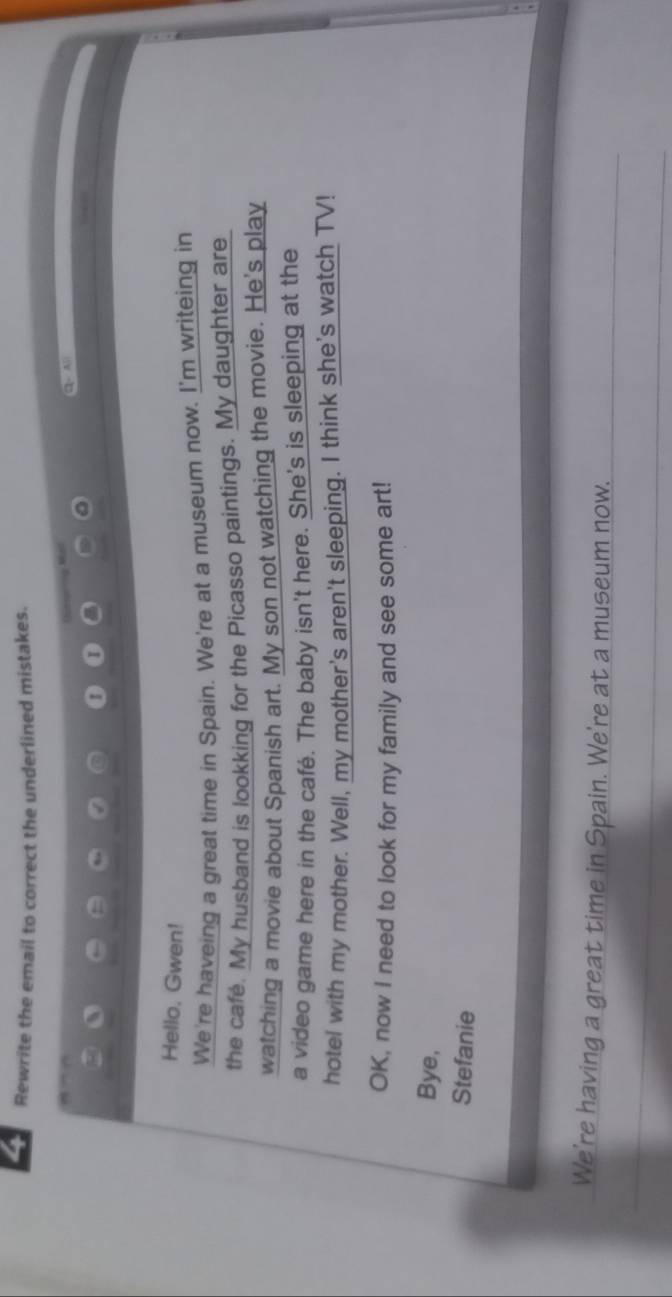 Rewrite the email to correct the underlined mistakes. 
2 All 

I 
Hello. Gwen! 
We're haveing a great time in Spain. We're at a museum now. I'm writeing in 
the cafe. My husband is lookking for the Picasso paintings. My daughter are 
watching a movie about Spanish art. My son not watching the movie. He's play 
a video game here in the café. The baby isn't here. She's is sleeping at the 
hotel with my mother. Well, my mother's aren't sleeping. I think she's watch TV! 
OK, now I need to look for my family and see some art! 
Bye, 
Stefanie 
We're having a great time in Spain. We're at a museum now.