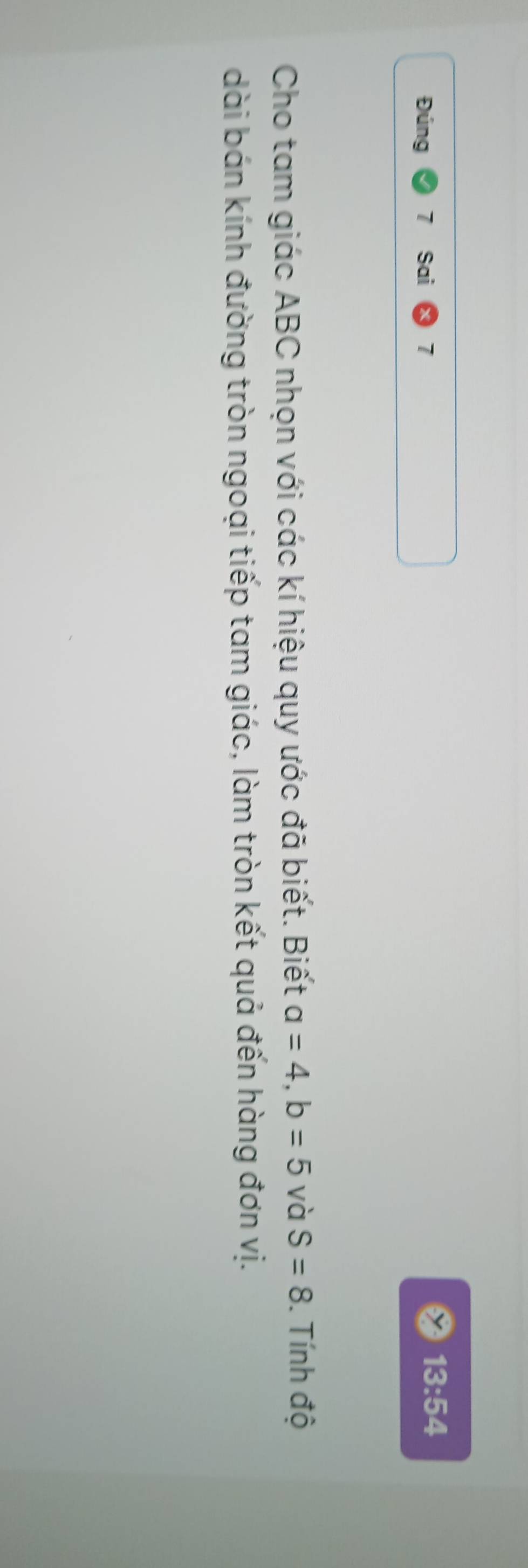 Đúng Sai 7 13:54 
Cho tam giác ABC nhọn với các kí hiệu quy ước đã biết. Biết a=4, b=5 và S=8. Tính độ 
dài bán kính đường tròn ngoại tiếp tam giác, làm tròn kết quả đến hàng đơn vị.