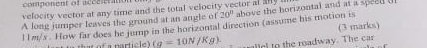 component of acecnratiot 
velocity vector at any time and the total velocity vector at any i above the horizontal and at a speed t 
A long jumper leaves the ground at an angle of 20°
l l m/s. How far does he jump in the horizontal direction (assume his motion is (3 marks) 
t of a partic _ fg=10N/Kg). lel to the roadway. The car