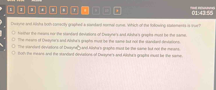 1 2 3 4 5 6 7 8 9 10 TIME REMAINING
01:43:55
Dwayne and Alisha both correctly graphed a standard normal curve. Which of the following statements is true?
Neither the means nor the standard deviations of Dwayne's and Alisha's graphs must be the same.
The means of Dwayne's and Alisha's graphs must be the same but not the standard deviations.
The standard deviations of Dwayne and Alisha's graphs must be the same but not the means.
Both the means and the standard deviations of Dwayne's and Alisha's graphs must be the same.