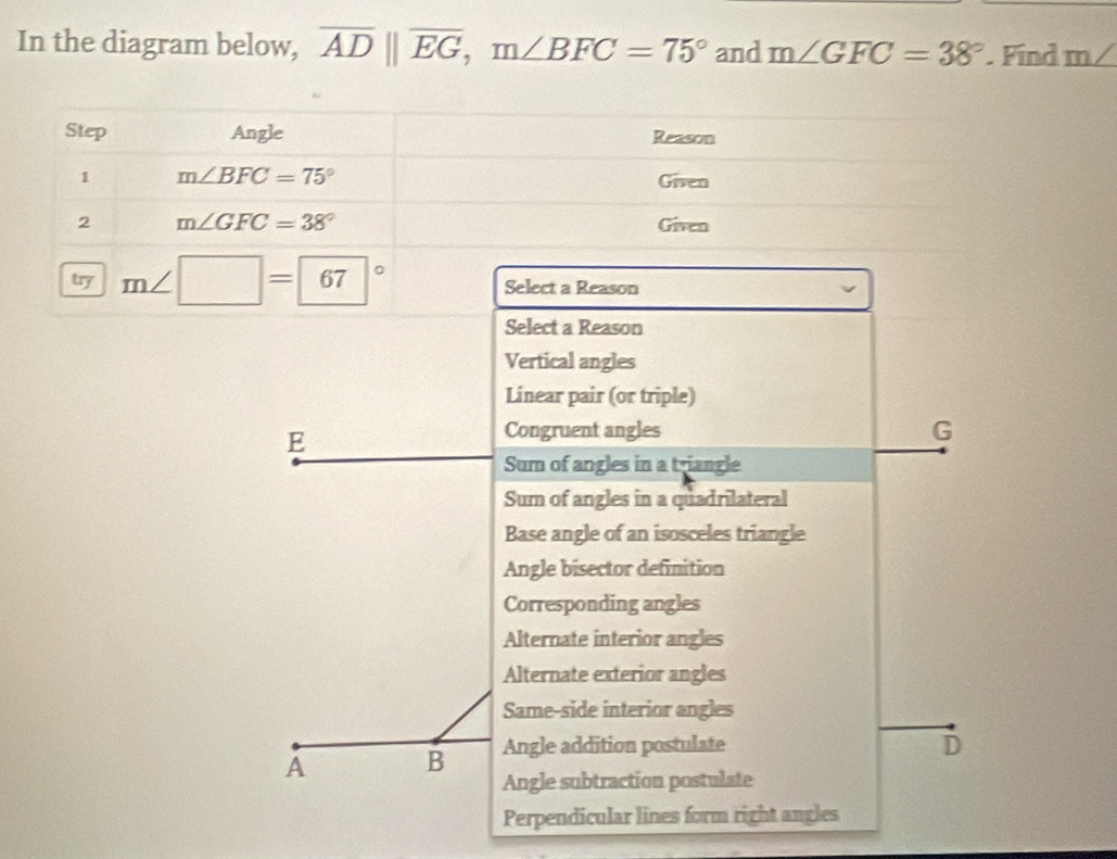 In the diagram below, overline ADparallel overline EG, m∠ BFC=75° and m∠ GFC=38°. Find m∠
Step Angle Reason
1 m∠ BFC=75° Given
2 m∠ GFC=38° Given
try m∠ □ =67° Select a Reason
Select a Reason
Vertical angles
Linear pair (or triple)
E
Congruent angles G
Sum of angles in a triangle
Sum of angles in a quadrilateral
Base angle of an isosceles triangle
Angle bisector definition
Corresponding angles
Alternate interior angles
Alternate exterior angles
Same-side interior angles
A B Angle addition postulate
D
Angle subtraction postulate
Perpendicular lines form right angles