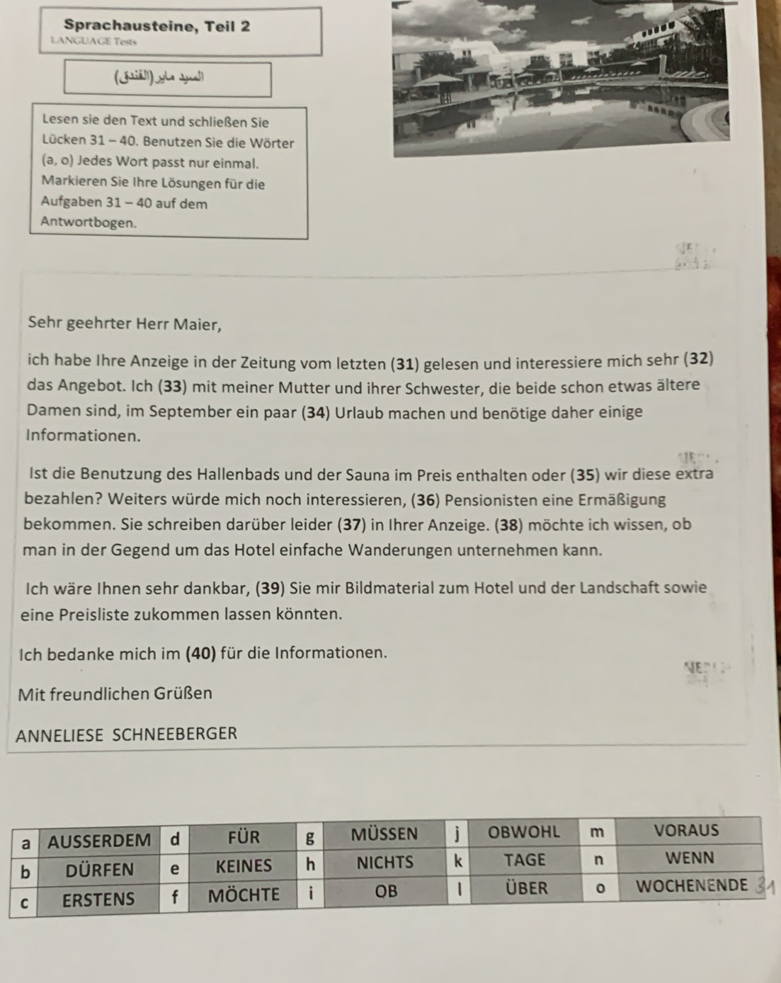 Sprachausteine, Teil 2 
LANGUAGE Tests 
(iā]l) yLe sua]l 
Lesen sie den Text und schließen Sie 
Lücken 31 - 40. Benutzen Sie die Wörter
(a,o) Jedes Wort passt nur einmal. 
Markieren Sie Ihre Lösungen für die 
Aufgaben 31 - 40 auf dem 
Antwortbogen. 
Sehr geehrter Herr Maier, 
ich habe Ihre Anzeige in der Zeitung vom letzten (31) gelesen und interessiere mich sehr (32) 
das Angebot. Ich (33) mit meiner Mutter und ihrer Schwester, die beide schon etwas ältere 
Damen sind, im September ein paar (34) Urlaub machen und benötige daher einige 
Informationen. 
1st die Benutzung des Hallenbads und der Sauna im Preis enthalten oder (35) wir diese extra 
bezahlen? Weiters würde mich noch interessieren, (36) Pensionisten eine Ermäßigung 
bekommen. Sie schreiben darüber leider (37) in Ihrer Anzeige. (38) möchte ich wissen, ob 
man in der Gegend um das Hotel einfache Wanderungen unternehmen kann. 
Ich wäre Ihnen sehr dankbar, (39) Sie mir Bildmaterial zum Hotel und der Landschaft sowie 
eine Preisliste zukommen lassen könnten. 
Ich bedanke mich im (40) für die Informationen. 
Mit freundlichen Grüßen 
ANNELIESE SCHNEEBERGER