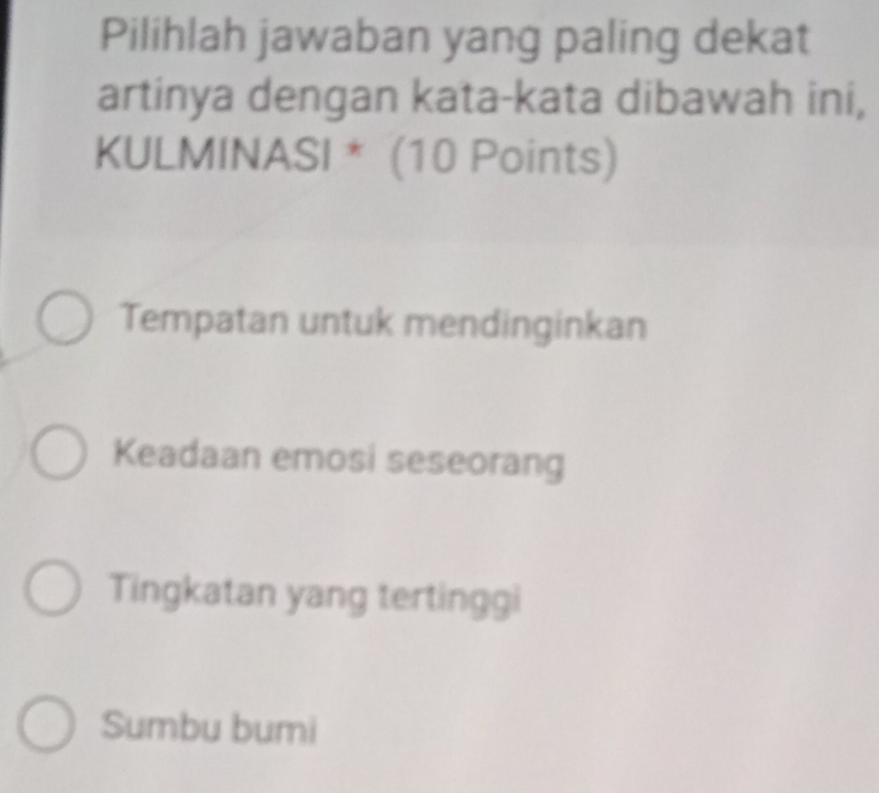 Pilihlah jawaban yang paling dekat
artinya dengan kata-kata dibawah ini,
KULMINASI * (10 Points)
Tempatan untuk mendinginkan
Keadaan emosi seseorang
Tingkatan yang tertinggi
Sumbu bumi