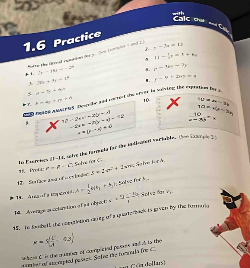 Calc chat 
and Cal 
1.6 Practice 
2. y-3x=13
Solve the literal equation for y. (See Examples 1 and 2 
4. 11- 1/2 y=3+6x
1. 2y-18x=-26
6. p=3by-7y
3. 20x+5y=15
8. y-9+2wy=n
5. a=2y+6y=
10. 
ERROR ANALYSIS Describe and correct the error in solving the equation f 
7. b=4y+cy+6 x 10=ax-3b
10=x(a-3b)
9.
12-2x=-2(y-x)
-2x=-2(y-x)-12
 10/a-3b =x
x=(y-x)+6
In Exercises 11-14, solve the formula for the indicated variable. (See Example 3.) 
11. Profit: P=R-C Solve for C. 
12. Surface area of a cylinder S=2π r^2+2π rh Solve for h
13. Area of a trapezoid: A= 1/2 h(b_1+b_2); Solve for b_2. 
14. Average acceleration of an object: a=frac v_1-v_0t; Solve for V_1. 
15. In football, the completion rating of a quarterback is given by the formula
R=5( C/A -0.3)
where C is the number of completed passes and A is the 
number of attempted passes. Solve the formula for C. 
in dollars)