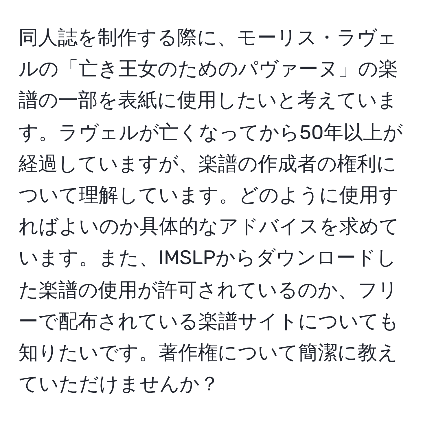 同人誌を制作する際に、モーリス・ラヴェルの「亡き王女のためのパヴァーヌ」の楽譜の一部を表紙に使用したいと考えています。ラヴェルが亡くなってから50年以上が経過していますが、楽譜の作成者の権利について理解しています。どのように使用すればよいのか具体的なアドバイスを求めています。また、IMSLPからダウンロードした楽譜の使用が許可されているのか、フリーで配布されている楽譜サイトについても知りたいです。著作権について簡潔に教えていただけませんか？