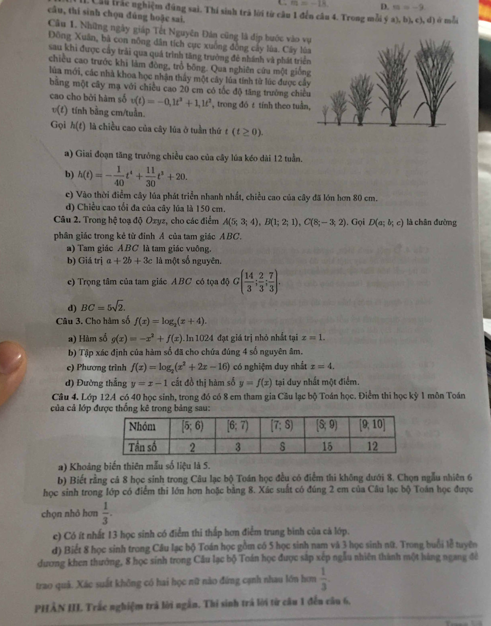 ← m=-18. D. m=-9
I. Cầu trác nghiệm đúng sai. Thí sinh trã lời từ câu 1 đến câu 4. Trong mỗi ý a),b),c),d) ở mỗi
câu, thí sinh chọn đúng hoặc sai.
Câu 1. Những ngây giáp Tết Nguyên Đân cũng là địp bước vào v
Đông Xuân, bâ con nông dân tích cực xuống đồng cây lúa. Cây lú
sau khi được cấy trải qua quá trình tăng trưởng đẻ nhánh và phát triể
chiều cao trước khi làm đòng, trồ bông. Qua nghiên cứu một giốn
lủa mới, các nhà khoa học nhận thấy một cây lúa tính từ lúc được câ
bằng một cây mạ với chiều cao 20 cm có tốc độ tăng trưởng chiề
cao cho bởi hàm số v(t)=-0,1t^3+1,1t^2 , trong đó t tính theo tuần
v(t) tính bằng cm/tuần.
Gọi h(t) là chiều cao của cây lúa ở tuần thứ t(t≥ 0).
a) Giai đoạn tăng trưởng chiều cao của cây lúa kéo dài 12 tuần.
b) h(t)=- 1/40 t^4+ 11/30 t^3+20.
c) Vào thời điểm cây lúa phát triển nhanh nhất, chiều cao của cây đã lớn hơn 80 cm.
d) Chiều cao tối đa của cây lúa là 150 cm.
Câu 2. Trong hệ toạ độ Oxyz, cho các điểm A(5;3;4),B(1;2;1),C(8;-3;2). Gọi D(a;b;c) là chân đường
phân giác trong kẻ từ đỉnh A của tam giác ABC.
a) Tam giác ABC là tam giác vuông.
b) Giá trị a+2b+3c là một số nguyên.
c) Trọng tâm của tam giác ABC có tọa dhat G( 14/3 ; 2/3 ; 7/3 ).
d) BC=5sqrt(2).
Câu 3. Cho hàm số f(x)=log _2(x+4).
a) Hàm số g(x)=-x^2+f(x). In 1024 đạt giá trị nhỏ nhất tại x=1.
b) Tập xác định của hàm số đã cho chứa đúng 4 số nguyên âm.
c) Phương trình f(x)=log _2(x^2+2x-16) có nghiệm duy nhất x=4.
d) Đường thắng y=x-1 cắt đồ thị hàm số y=f(x) tại duy nhất một điểm.
Câu 4. Lớp 12A có 40 học sinh, trong đó có 8 em tham gia Câu lạc bộ Toán học. Điểm thi học kỳ 1 môn Toán
của cả lớp được thống kê trong bảng sau:
a) Khoảng biến thiên mẫu số liệu là 5.
b) Biết rằng cả 8 học sinh trong Câu lạc bộ Toán học đều có điểm thi không dưới 8. Chọn ngẫu nhiên 6
học sinh trong lớp có điểm thi lớn hơn hoặc bằng 8. Xác suất có đúng 2 em của Câu lạc bộ Toán học được
chọn nhỏ hơn  1/3 .
c) Có ít nhất 13 học sinh có điểm thi thấp hơn điểm trung binh của cả lớp.
d) Biết 8 học sinh trong Câu lạc bộ Toán học gồm có 5 học sinh nam và 3 học sinh nữ. Trong buổi lễ tuyên
dương khen thưởng, 8 học sính trong Câu lạc bộ Toán học được sắp xếp ngẫu nhiên thành một hàng ngang để
trao quả. Xác suất không có hai học nữ nào đứng cạnh nhau lớn hơm  1/3 .
PHÂN III. Trắc nghiệm trả lời ngắn. Thi sinh trá lời từ câu 1 đến câu 6,